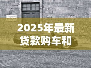 2025年最新贷款购车和全款购车区别:贷款与全款买车哪个更划算 2025年最新贷款购车和全款购车区别:贷款与全款买车哪个更划算