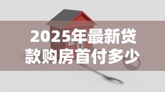 2025年最新贷款购房首付多少:买房贷款最低需要准备多少首付款 2025年最新贷款购房首付多少:买房贷款最低需要准备多少首付款