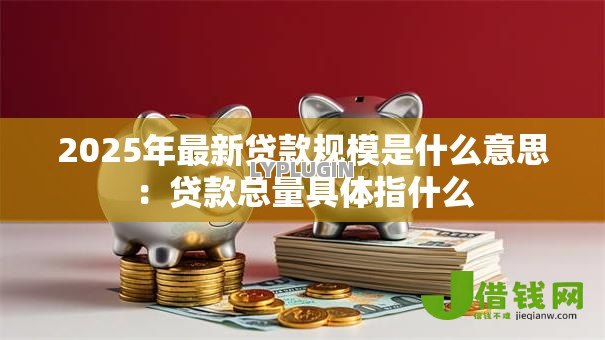 2025年最新贷款规模是什么意思:贷款总量具体指什么 2025年最新贷款规模是什么意思:贷款总量具体指什么