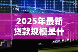 2025年最新贷款规模是什么意思:贷款总量具体指什么 2025年最新贷款规模是什么意思:贷款总量具体指什么