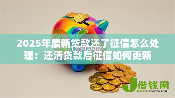 2025年最新贷款还了征信怎么处理:还清贷款后征信如何更新 2025年最新贷款还了征信怎么处理:还清贷款后征信如何更新
