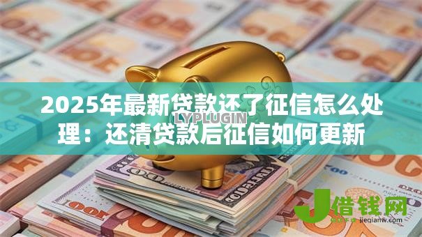 2025年最新贷款还了征信怎么处理:还清贷款后征信如何更新 2025年最新贷款还了征信怎么处理:还清贷款后征信如何更新