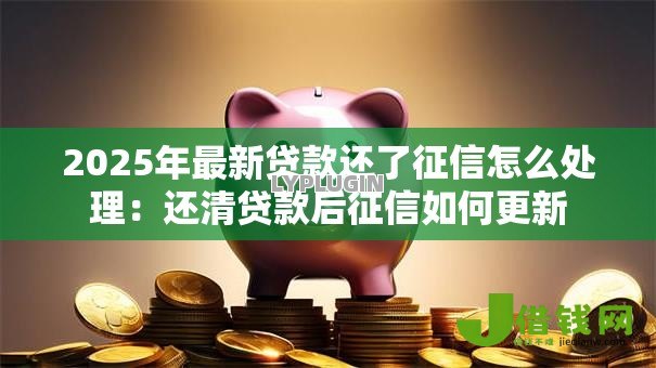 2025年最新贷款还了征信怎么处理:还清贷款后征信如何更新 2025年最新贷款还了征信怎么处理:还清贷款后征信如何更新