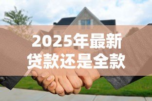 2025年最新贷款还是全款：购房资金如何选择更划算