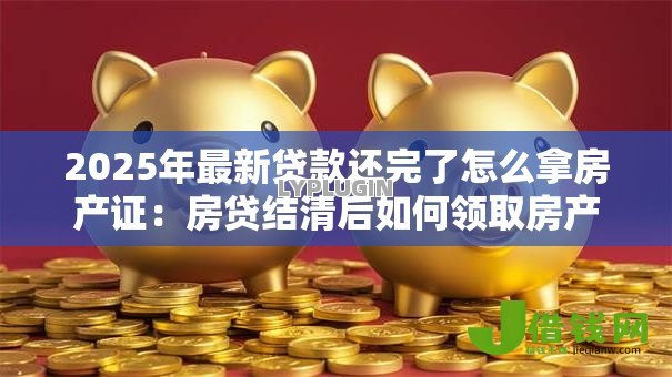 2025年最新贷款还完了怎么拿房产证:房贷结清后如何领取房产证 2025年最新贷款还完了怎么拿房产证:房贷结清后如何领取房产证