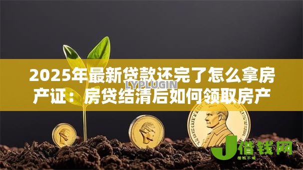 2025年最新贷款还完了怎么拿房产证:房贷结清后如何领取房产证 2025年最新贷款还完了怎么拿房产证:房贷结清后如何领取房产证