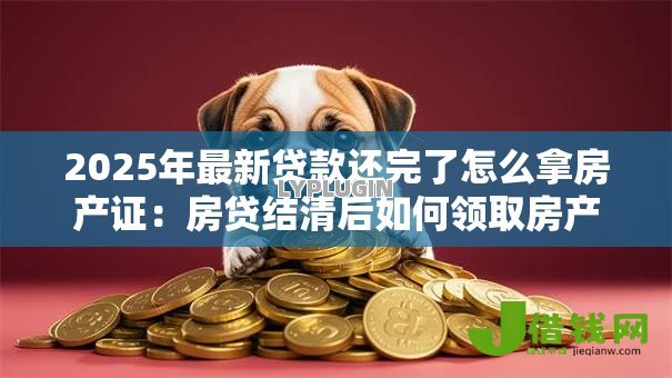 2025年最新贷款还完了怎么拿房产证:房贷结清后如何领取房产证 2025年最新贷款还完了怎么拿房产证:房贷结清后如何领取房产证
