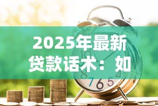 2025年最新贷款话术:如何高效沟通贷款申请需求 2025年最新贷款话术:如何高效沟通贷款申请需求
