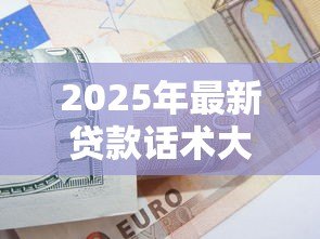 2025年最新贷款话术大全:贷款沟通技巧有哪些实用方法 2025年最新贷款话术大全:贷款沟通技巧有哪些实用方法