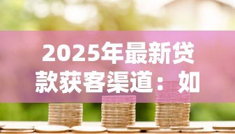 2025年最新贷款获客渠道:如何高效拓展借贷客户来源 2025年最新贷款获客渠道:如何高效拓展借贷客户来源