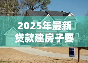 2025年最新贷款建房子要什么手续：农村建房贷款需哪些申请材料