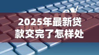 2025年最新贷款交完了怎样处理:贷款结清后该如何操作 2025年最新贷款交完了怎样处理:贷款结清后该如何操作