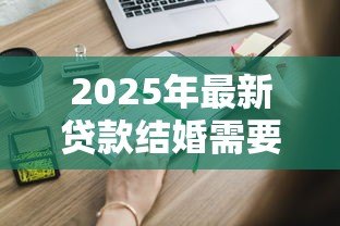 2025年最新贷款结婚需要什么条件:申请婚贷需满足哪些基本要求 2025年最新贷款结婚需要什么条件:申请婚贷需满足哪些基本要求