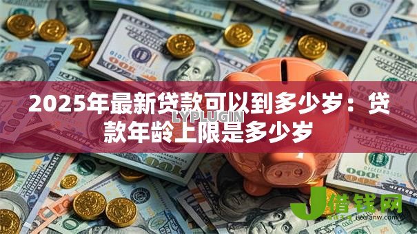 2025年最新贷款可以到多少岁:贷款年龄上限是多少岁 2025年最新贷款可以到多少岁:贷款年龄上限是多少岁
