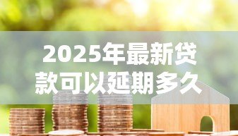 2025年最新贷款可以延期多久还款：各类贷款最长能延期多少时间偿还
