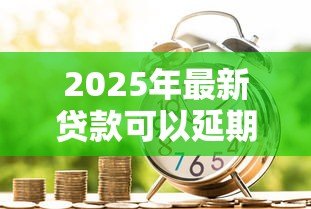 2025年最新贷款可以延期多久还款：各类贷款最长能延期多少时间偿还