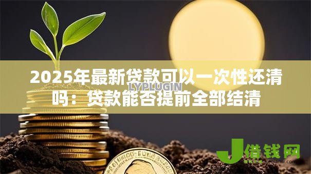 2025年最新贷款可以一次性还清吗:贷款能否提前全部结清 2025年最新贷款可以一次性还清吗:贷款能否提前全部结清