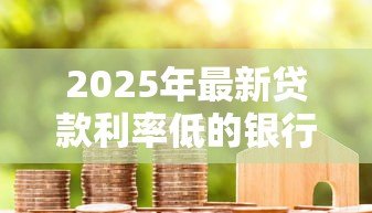 2025年最新贷款利率低的银行:哪家银行房贷利息最优惠 2025年最新贷款利率低的银行:哪家银行房贷利息最优惠