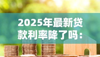 2025年最新贷款利率降了吗：2025年房贷利率下调了吗