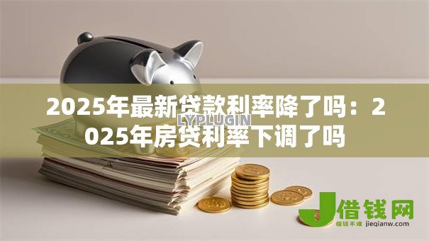2025年最新贷款利率降了吗：2025年房贷利率下调了吗
