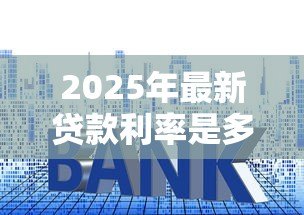2025年最新贷款利率是多少:年各类贷款基准利率多少 2025年最新贷款利率是多少:年各类贷款基准利率多少