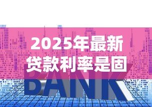 2025年最新贷款利率是固定的吗:房贷利率会随时间变化吗 2025年最新贷款利率是固定的吗:房贷利率会随时间变化吗
