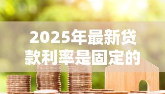 2025年最新贷款利率是固定的吗:房贷利率会随时间变化吗 2025年最新贷款利率是固定的吗:房贷利率会随时间变化吗