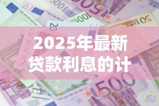 2025年最新贷款利息的计算:如何估算贷款的利息金额 2025年最新贷款利息的计算:如何估算贷款的利息金额