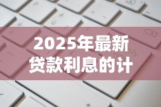 2025年最新贷款利息的计算方法:如何计算贷款的实际还款成本 2025年最新贷款利息的计算方法:如何计算贷款的实际还款成本