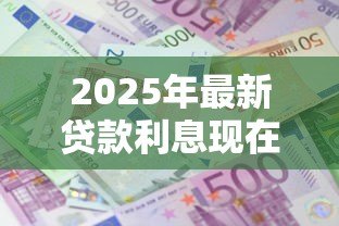 2025年最新贷款利息现在多少:当前各类贷款利率是多少 2025年最新贷款利息现在多少:当前各类贷款利率是多少