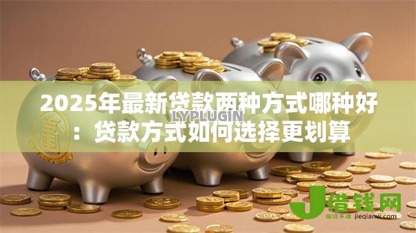 2025年最新贷款两种方式哪种好:贷款方式如何选择更划算 2025年最新贷款两种方式哪种好:贷款方式如何选择更划算