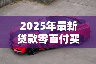 2025年最新贷款零首付买车:申请贷款买车可否零首付 2025年最新贷款零首付买车:申请贷款买车可否零首付