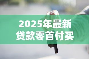 2025年最新贷款零首付买车:申请贷款买车可否零首付 2025年最新贷款零首付买车:申请贷款买车可否零首付
