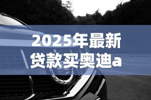 2025年最新贷款买奥迪a4l需要首付多少钱:奥迪A4L贷款首付最低多少 2025年最新贷款买奥迪a4l需要首付多少钱:奥迪A4L贷款首付最低多少