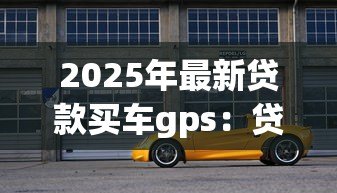 2025年最新贷款买车gps:贷款购车是否必须安装GPS定位 2025年最新贷款买车gps:贷款购车是否必须安装GPS定位
