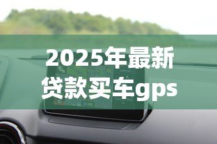 2025年最新贷款买车gps:贷款购车是否必须安装GPS定位 2025年最新贷款买车gps:贷款购车是否必须安装GPS定位