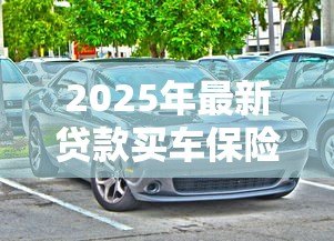 2025年最新贷款买车保险怎么买:贷款购车如何选择合适的保险 2025年最新贷款买车保险怎么买:贷款购车如何选择合适的保险