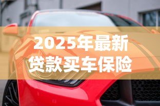 2025年最新贷款买车保险怎么买:贷款购车如何选择合适的保险 2025年最新贷款买车保险怎么买:贷款购车如何选择合适的保险