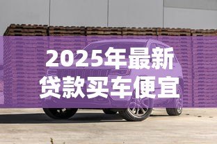 2025年最新贷款买车便宜还是全款买车便宜:贷款购车和全款购车哪个更划算 2025年最新贷款买车便宜还是全款买车便宜:贷款购车和全款购车哪个更划算