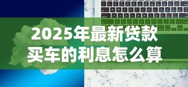 2025年最新贷款买车的利息怎么算:如何计算汽车贷款利息 2025年最新贷款买车的利息怎么算:如何计算汽车贷款利息