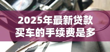 2025年最新贷款买车的手续费是多少:车贷手续费一般收多少钱 2025年最新贷款买车的手续费是多少:车贷手续费一般收多少钱