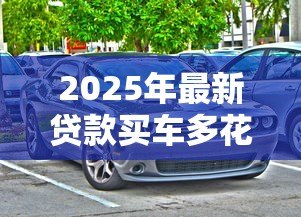 2025年最新贷款买车多花多少钱:贷款购车总成本比全款高多少 2025年最新贷款买车多花多少钱:贷款购车总成本比全款高多少