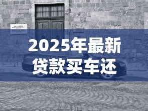 2025年最新贷款买车还是全款买车好:贷款与全款购车哪种方式更明智 2025年最新贷款买车还是全款买车好:贷款与全款购车哪种方式更明智