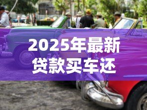 2025年最新贷款买车还是全款买车好:贷款与全款购车哪种方式更明智 2025年最新贷款买车还是全款买车好:贷款与全款购车哪种方式更明智