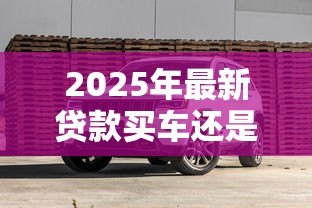 2025年最新贷款买车还是全款买车划算:买车贷款和全款哪个更省钱 2025年最新贷款买车还是全款买车划算:买车贷款和全款哪个更省钱