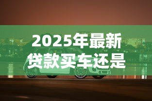 2025年最新贷款买车还是全款买车划算:买车贷款和全款哪个更省钱 2025年最新贷款买车还是全款买车划算:买车贷款和全款哪个更省钱