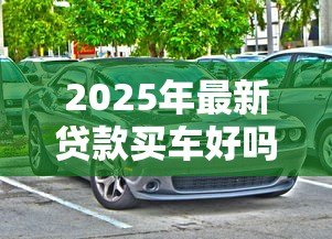 2025年最新贷款买车好吗:贷款购车有哪些利弊需要考虑 2025年最新贷款买车好吗:贷款购车有哪些利弊需要考虑