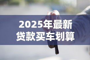 2025年最新贷款买车划算还是全款买车划算:买车该分期还是一次付清 2025年最新贷款买车划算还是全款买车划算:买车该分期还是一次付清