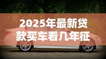 2025年最新贷款买车看几年征信:贷款购车征信记录查询期限是多久 2025年最新贷款买车看几年征信:贷款购车征信记录查询期限是多久