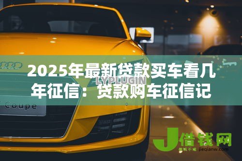 2025年最新贷款买车看几年征信:贷款购车征信记录查询期限是多久 2025年最新贷款买车看几年征信:贷款购车征信记录查询期限是多久